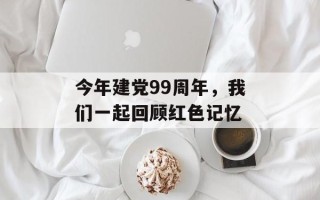 今年建党99周年，我们一起回顾红色记忆
