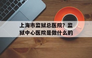 上海市监狱总医院？监狱中心医院是做什么的