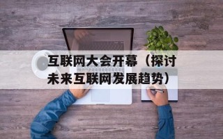 互联网大会开幕（探讨未来互联网发展趋势）