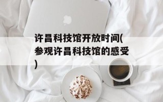 许昌科技馆开放时间(参观许昌科技馆的感受)
