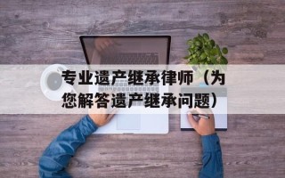 专业遗产继承律师（为您解答遗产继承问题）