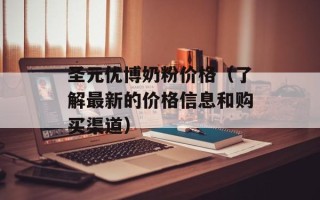 圣元优博奶粉价格（了解最新的价格信息和购买渠道）
