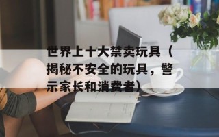 世界上十大禁卖玩具（揭秘不安全的玩具，警示家长和消费者）