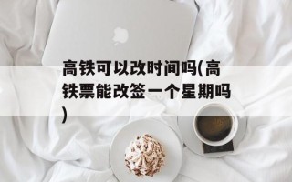 高铁可以改时间吗(高铁票能改签一个星期吗)