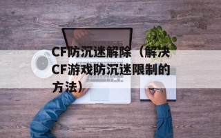 CF防沉迷解除（解决CF游戏防沉迷限制的方法）