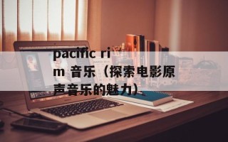 pacific rim 音乐（探索电影原声音乐的魅力）