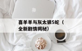 喜羊羊与灰太狼5蛇（全新剧情揭秘）