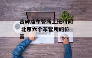 高碑店车管所上班时间 北京六个车管所的位置