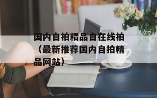 国内自拍精品自在线拍（最新推荐国内自拍精品网站）