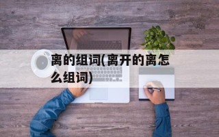 离的组词(离开的离怎么组词)