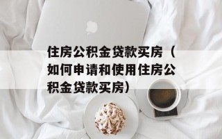 住房公积金贷款买房（如何申请和使用住房公积金贷款买房）
