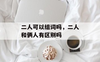 二人可以组词吗，二人和俩人有区别吗