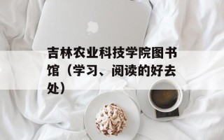 吉林农业科技学院图书馆（学习、阅读的好去处）
