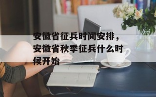 安徽省征兵时间安排，安徽省秋季征兵什么时候开始