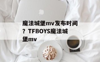 魔法城堡mv发布时间？TFBOYS魔法城堡mv