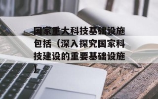 国家重大科技基础设施包括（深入探究国家科技建设的重要基础设施）