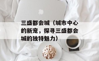 三盛都会城（城市中心的新宠，探寻三盛都会城的独特魅力）