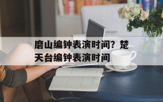 磨山编钟表演时间？楚天台编钟表演时间