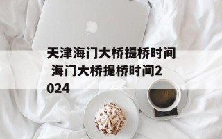 天津海门大桥提桥时间 海门大桥提桥时间2024