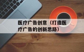 医疗广告创意（打造医疗广告的创新思路）