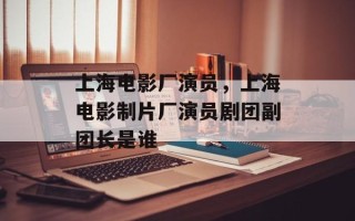 上海电影厂演员，上海电影制片厂演员剧团副团长是谁
