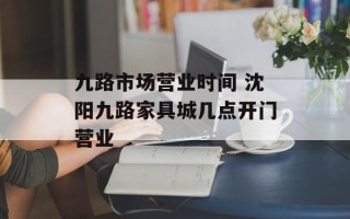 九路市场营业时间 沈阳九路家具城几点开门营业