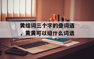 黄组词三个字的叠词语，黄黄可以组什么词语