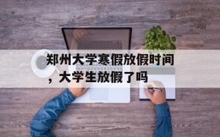 郑州大学寒假放假时间，大学生放假了吗