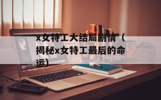 x女特工大结局剧情（揭秘x女特工最后的命运）