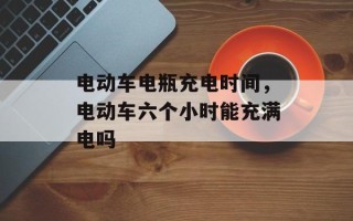 电动车电瓶充电时间，电动车六个小时能充满电吗