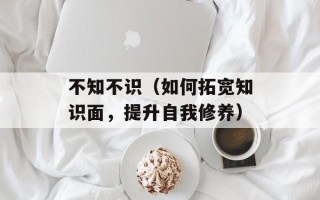 不知不识（如何拓宽知识面，提升自我修养）