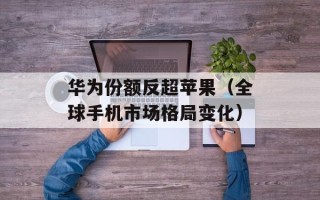 华为份额反超苹果（全球手机市场格局变化）