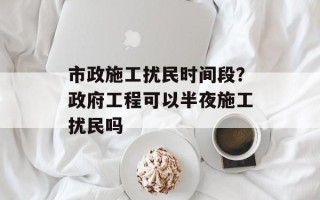 市政施工扰民时间段？政府工程可以半夜施工扰民吗