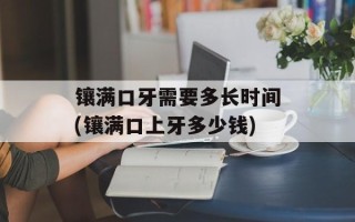 镶满口牙需要多长时间(镶满口上牙多少钱)