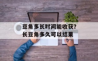 豆角多长时间能收获？长豆角多久可以结果