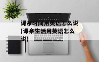 课余时间用英语怎么说(课余生活用英语怎么说)