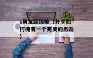 s男友超级棒（分享如何拥有一个完美的男友）