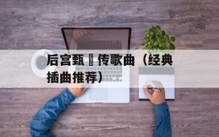 后宫甄嬛传歌曲（经典插曲推荐）