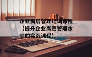 企业高层管理培训课程（提升企业高管管理水平的实战课程）