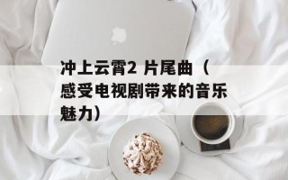 冲上云霄2 片尾曲（感受电视剧带来的音乐魅力）