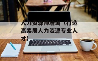 人力资源师培训（打造高素质人力资源专业人才）