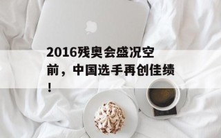 2016残奥会盛况空前，中国选手再创佳绩！