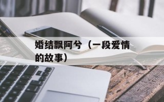 婚结飘阿兮（一段爱情的故事）