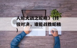 人蛇大战之蛇精3（终极对决，谁能战胜蛇精）