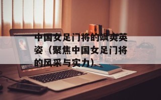 中国女足门将的飒爽英姿（聚焦中国女足门将的风采与实力）