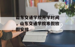 山东交通学院开学时间，山东交通学院寒假放假安排