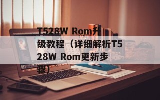 T528W Rom升级教程（详细解析T528W Rom更新步骤）