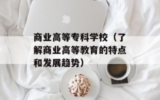 商业高等专科学校（了解商业高等教育的特点和发展趋势）