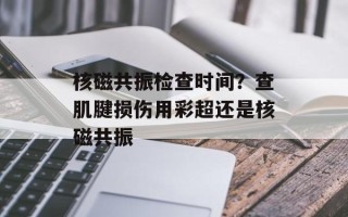 核磁共振检查时间？查肌腱损伤用彩超还是核磁共振