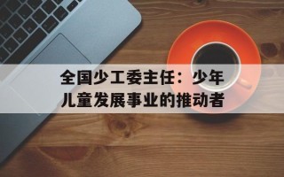 全国少工委主任：少年儿童发展事业的推动者
